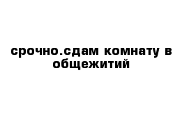 срочно.сдам комнату в общежитий